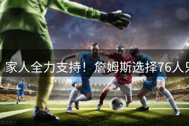 家人全力支持！詹姆斯选择76人只因纯粹热爱篮球